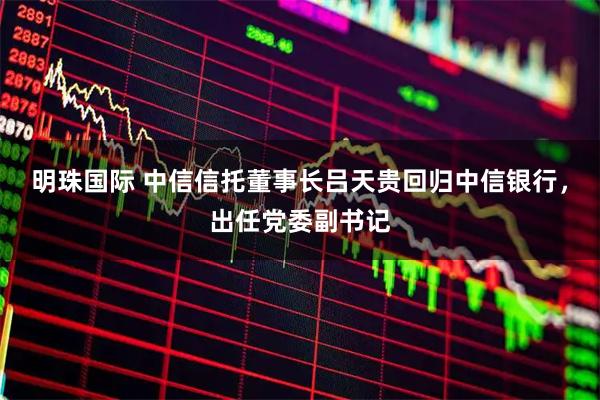 明珠国际 中信信托董事长吕天贵回归中信银行，出任党委副书记