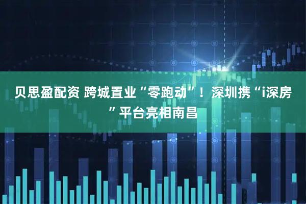贝思盈配资 跨城置业“零跑动”!深圳携“i深房”平台亮相南昌