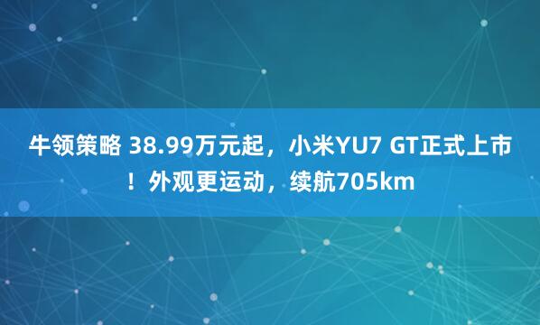 牛领策略 38.99万元起，小米YU7 GT正式上市！外观更运动，续航705km