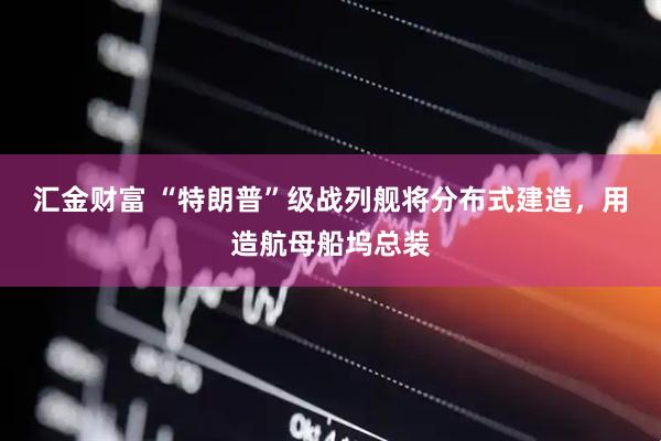 汇金财富 “特朗普”级战列舰将分布式建造，用造航母船坞总装