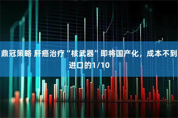 鼎冠策略 肝癌治疗“核武器”即将国产化，成本不到进口的1/10