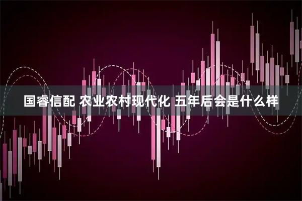 国睿信配 农业农村现代化 五年后会是什么样