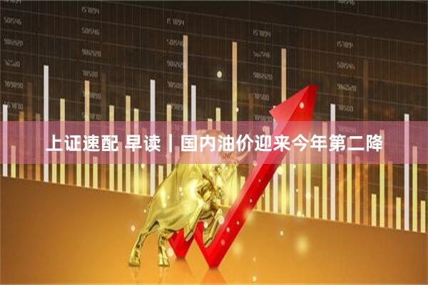 上证速配 早读|国内油价迎来今年第二降