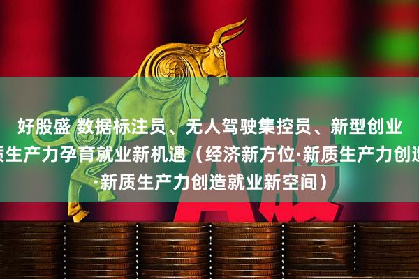 好股盛 数据标注员、无人驾驶集控员、新型创业主体……新质生产力孕育就业新机遇（经济新方位·新质生产力创造就业新空间）