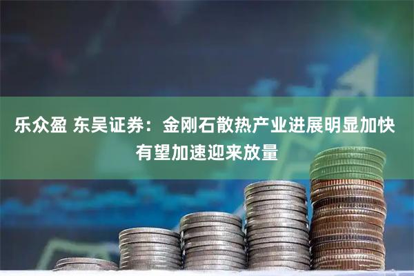 乐众盈 东吴证券：金刚石散热产业进展明显加快 有望加速迎来放量