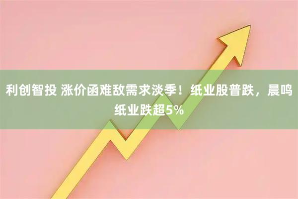 利创智投 涨价函难敌需求淡季！纸业股普跌，晨鸣纸业跌超5%