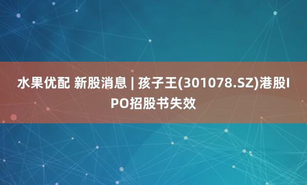 水果优配 新股消息 | 孩子王(301078.SZ)港股IPO招股书失效
