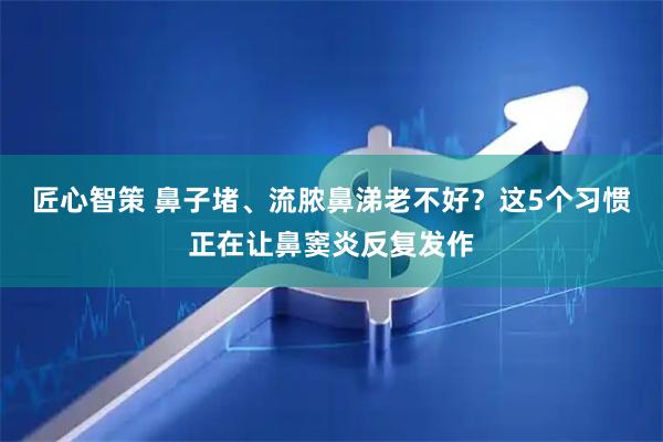 匠心智策 鼻子堵、流脓鼻涕老不好？这5个习惯正在让鼻窦炎反复发作