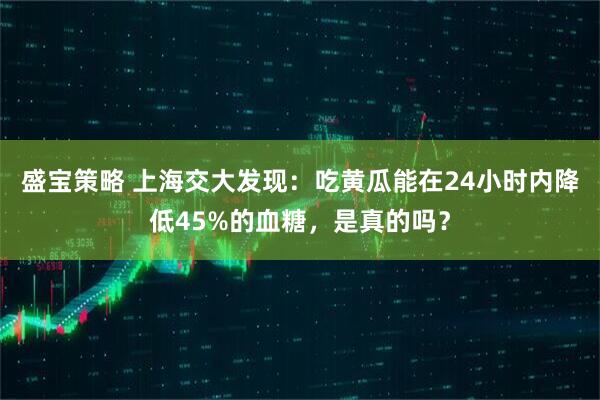 盛宝策略 上海交大发现：吃黄瓜能在24小时内降低45%的血糖，是真的吗？