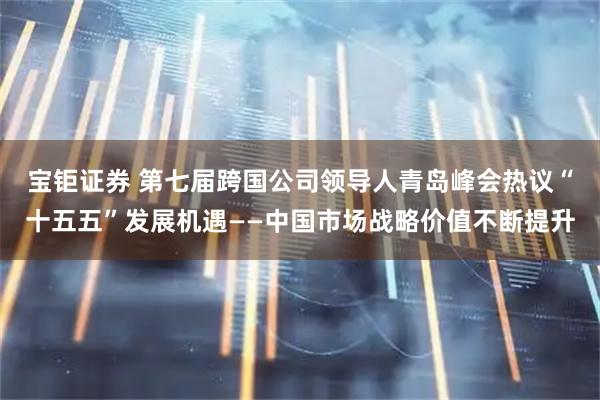 宝钜证券 第七届跨国公司领导人青岛峰会热议“十五五”发展机遇——中国市场战略价值不断提升