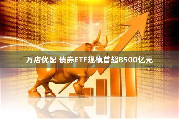 万店优配 债券ETF规模首超8500亿元