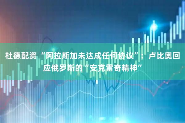 杜德配资 “阿拉斯加未达成任何协议”：卢比奥回应俄罗斯的“安克雷奇精神”