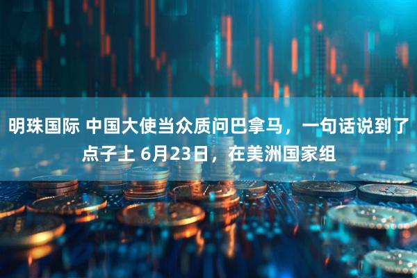明珠国际 中国大使当众质问巴拿马，一句话说到了点子上 6月23日，在美洲国家组