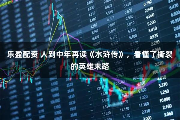 乐盈配资 人到中年再读《水浒传》，看懂了撕裂的英雄末路