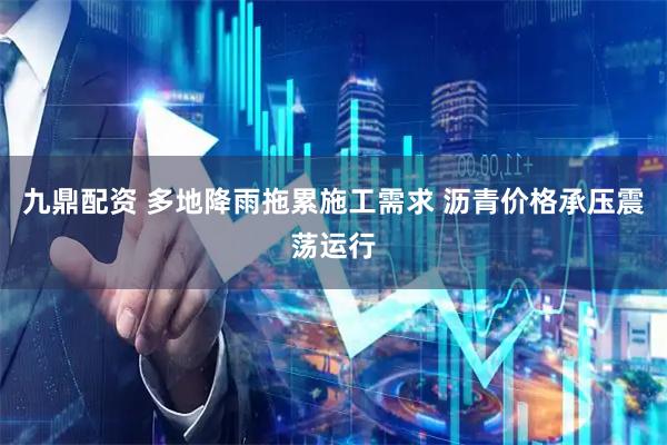 九鼎配资 多地降雨拖累施工需求 沥青价格承压震荡运行