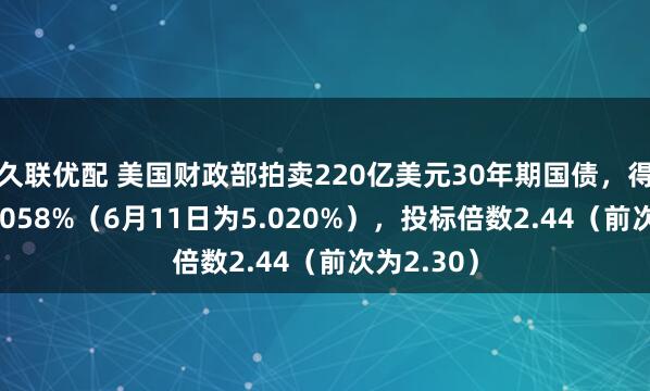久联优配 美国财政部拍卖220亿美元30年期国债，得标利率5.058%（6月11日为5.020%），投标倍数2.44（前次为2.30）