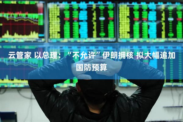 云管家 以总理：“不允许”伊朗拥核 拟大幅追加国防预算
