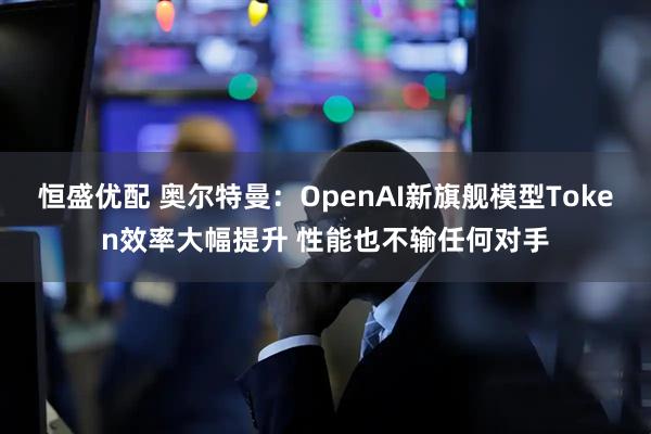 恒盛优配 奥尔特曼：OpenAI新旗舰模型Token效率大幅提升 性能也不输任何对手