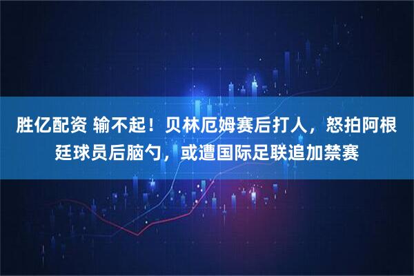胜亿配资 输不起！贝林厄姆赛后打人，怒拍阿根廷球员后脑勺，或遭国际足联追加禁赛