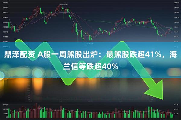 鼎泽配资 A股一周熊股出炉：最熊股跌超41%，海兰信等跌超40%