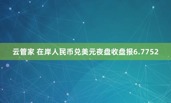 云管家 在岸人民币兑美元夜盘收盘报6.7752