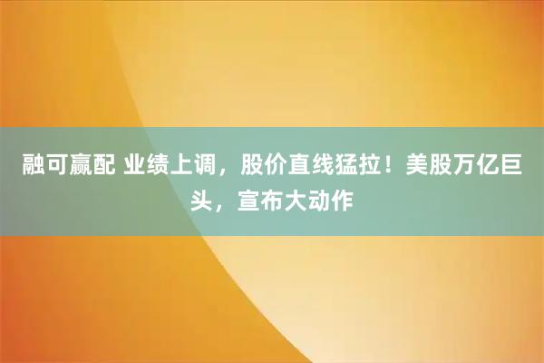 融可赢配 业绩上调，股价直线猛拉！美股万亿巨头，宣布大动作