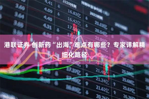 港联证券 创新药“出海”难点有哪些？专家详解精细化路径