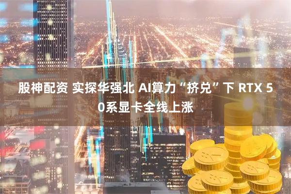 股神配资 实探华强北 AI算力“挤兑”下 RTX 50系显卡全线上涨
