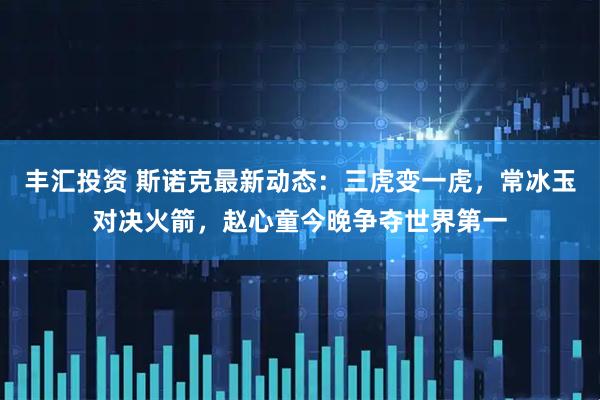 丰汇投资 斯诺克最新动态：三虎变一虎，常冰玉对决火箭，赵心童今晚争夺世界第一
