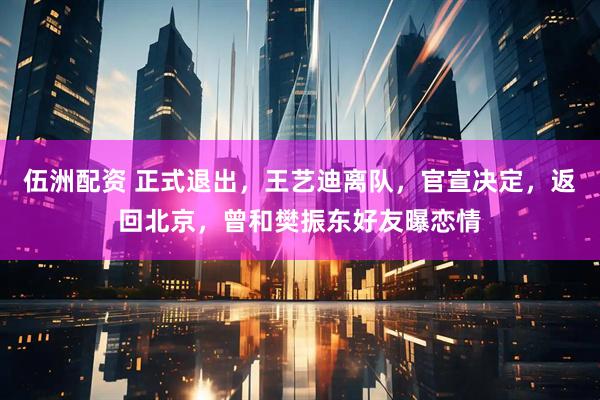 伍洲配资 正式退出，王艺迪离队，官宣决定，返回北京，曾和樊振东好友曝恋情