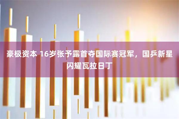 豪极资本 16岁张予露首夺国际赛冠军，国乒新星闪耀瓦拉日丁