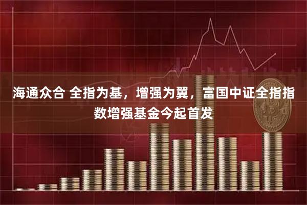海通众合 全指为基，增强为翼，富国中证全指指数增强基金今起首发